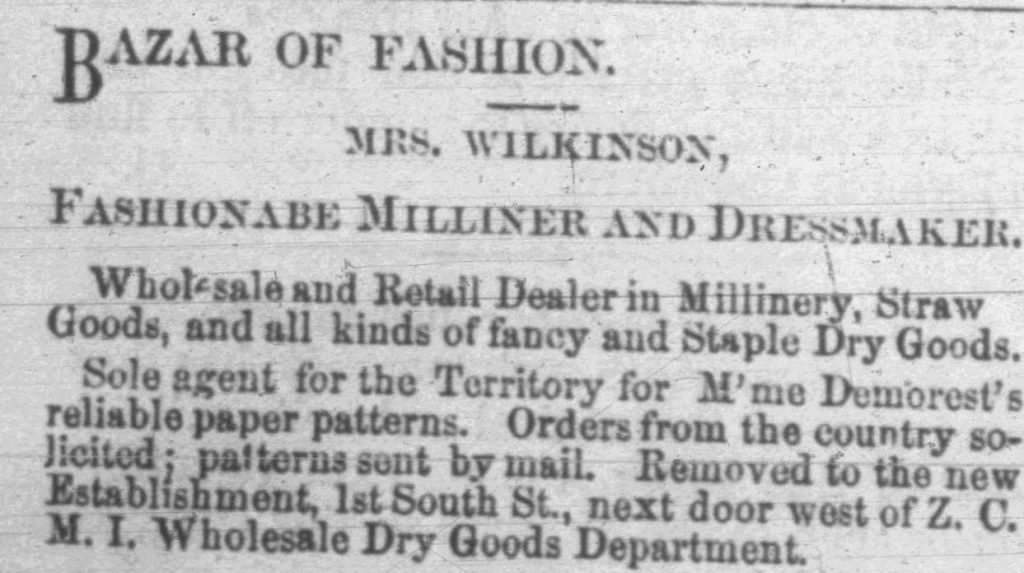 BAZAR OF FASHION. MRS. WILKINSON, FASHIONABE MILLINER AND DRESSMAKER. Wholesale and Retail Dealer in Millinery, Straw Goods, and all kinds of fancy and Staple Dry Goods. Sole agent for the Territory for M’me Demorest’s reliable paper patterns. Orders from the country so- licited; patterns sent by mail. Removed to the new Establishnent, 1st South St., next door west of Z.C. M.I. Wholesale Dry Goods Department.